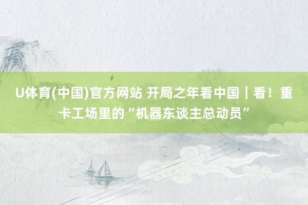 U体育(中国)官方网站 开局之年看中国|看!重卡工场里的“机器东谈主总动员”