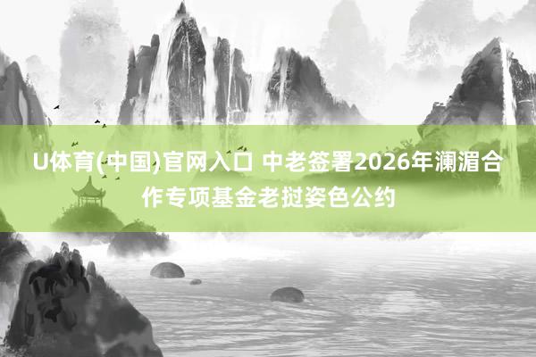 U体育(中国)官网入口 中老签署2026年澜湄合作专项基金老挝姿色公约