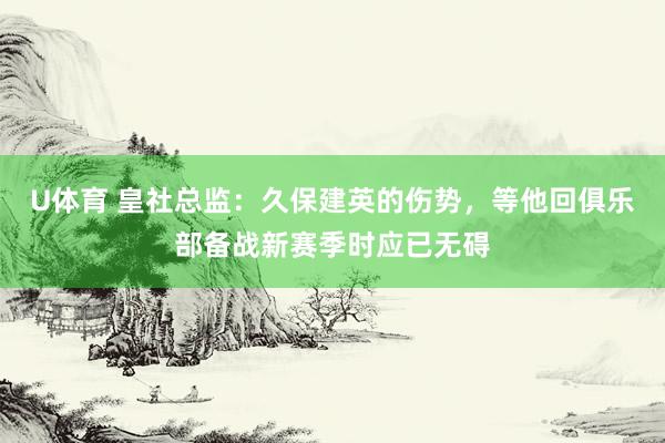 U体育 皇社总监:久保建英的伤势,等他回俱乐部备战新赛季时应已无碍